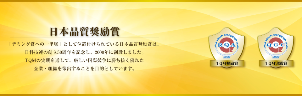 日本品質奨励賞 「デミング賞への一里塚」として位置付けられている日本品質励賞は、日科技連の創立50周年を記念し2000年に創設しました。TQMの実践を通して、厳しい国際競争に勝ち抜く優れた企業・組織を排出することを目的としています。